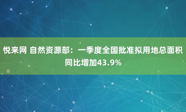 悦来网 自然资源部：一季度全国批准拟用地总面积同比增加43.9%