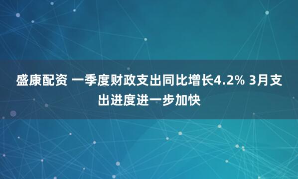 盛康配资 一季度财政支出同比增长4.2% 3月支出进度进一步加快
