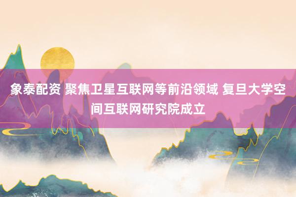 象泰配资 聚焦卫星互联网等前沿领域 复旦大学空间互联网研究院成立