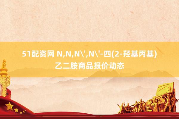 51配资网 N,N,N',N'-四(2-羟基丙基)乙二胺商品报价动态