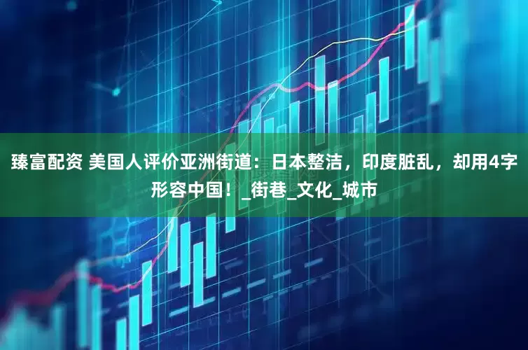 臻富配资 美国人评价亚洲街道：日本整洁，印度脏乱，却用4字形容中国！_街巷_文化_城市