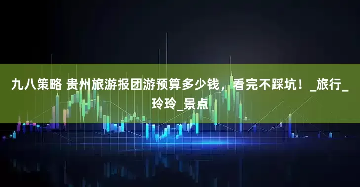 九八策略 贵州旅游报团游预算多少钱，看完不踩坑！_旅行_玲玲_景点