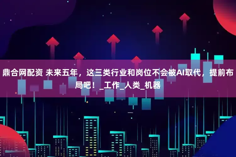 鼎合网配资 未来五年，这三类行业和岗位不会被AI取代，提前布局吧！_工作_人类_机器
