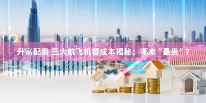 升富配资 三大航飞机餐成本揭秘：哪家“最贵”？