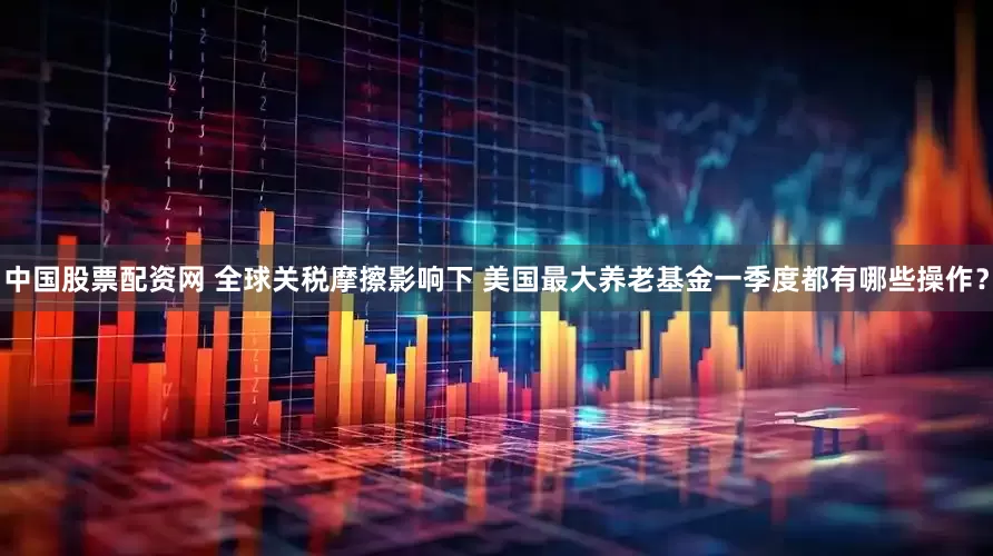 中国股票配资网 全球关税摩擦影响下 美国最大养老基金一季度都有哪些操作？