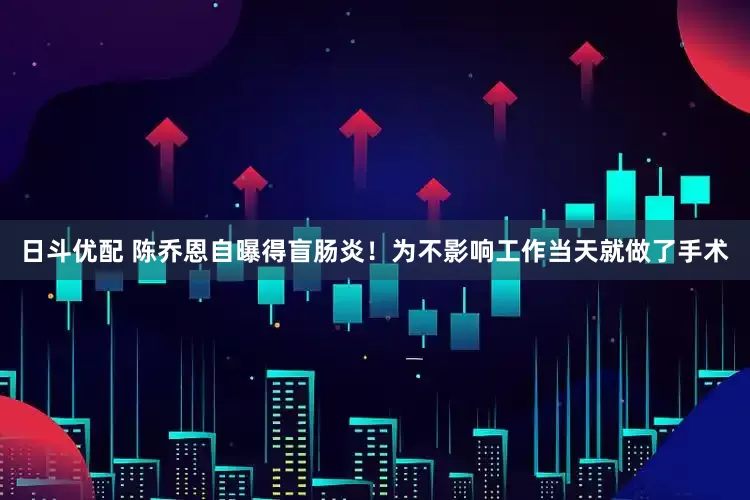 日斗优配 陈乔恩自曝得盲肠炎！为不影响工作当天就做了手术