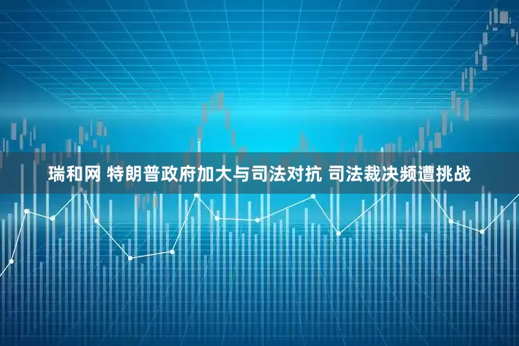 瑞和网 特朗普政府加大与司法对抗 司法裁决频遭挑战