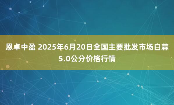 恩卓中盈 2025年6月20日全国主要批发市场白蒜5.0公分价格行情