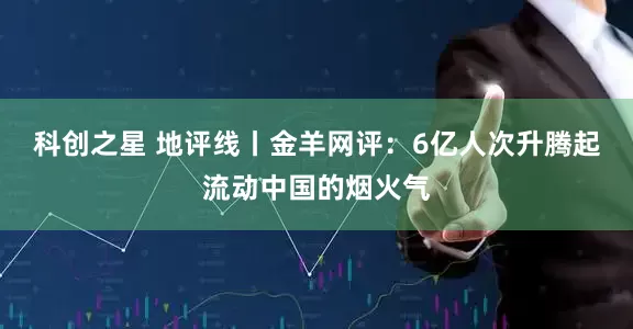 科创之星 地评线丨金羊网评：6亿人次升腾起流动中国的烟火气