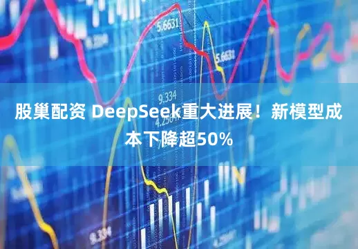 股巢配资 DeepSeek重大进展！新模型成本下降超50%